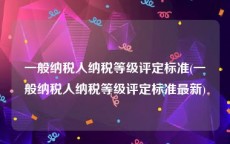 一般纳税人纳税等级评定标准(一般纳税人纳税等级评定标准最新)