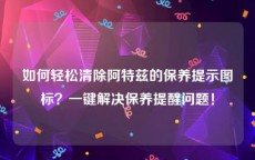 如何轻松清除阿特兹的保养提示图标？一键解决保养提醒问题！