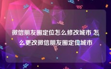 微信朋友圈定位怎么修改城市 怎么更改微信朋友圈定位城市