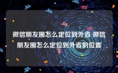 微信朋友圈怎么定位到外省 微信朋友圈怎么定位到外省的位置