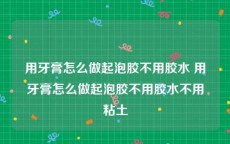 用牙膏怎么做起泡胶不用胶水 用牙膏怎么做起泡胶不用胶水不用粘土