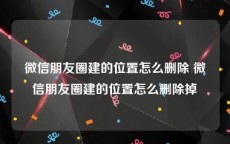 微信朋友圈建的位置怎么删除 微信朋友圈建的位置怎么删除掉