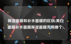 保湿面膜和补水面膜的区别(美白面膜补水面膜保湿面膜先用哪个)
