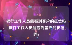 银行工作人员能看到客户的征信吗(银行工作人员能看到客户的征信吗)