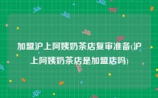 加盟沪上阿姨奶茶店复审准备(沪上阿姨奶茶店是加盟店吗)