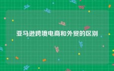 亚马逊跨境电商和外贸的区别