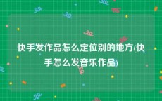 快手发作品怎么定位别的地方(快手怎么发音乐作品)