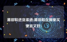 莆田鞋进货渠道(莆田鞋在哪里买便宜又好)