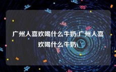 广州人喜欢喝什么牛奶(广州人喜欢喝什么牛奶)
