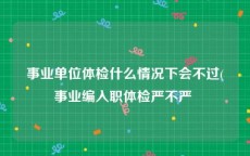 事业单位体检什么情况下会不过(事业编入职体检严不严 