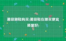 莆田潮鞋购买(莆田鞋在哪买便宜质量好)