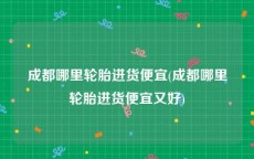 成都哪里轮胎进货便宜(成都哪里轮胎进货便宜又好)