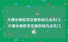 大理水果批发交易市场几点关门(大理水果批发交易市场几点关门啊)