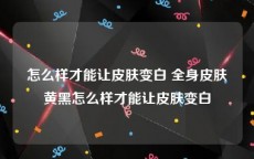 怎么样才能让皮肤变白 全身皮肤黄黑怎么样才能让皮肤变白