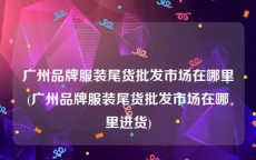 广州品牌服装尾货批发市场在哪里(广州品牌服装尾货批发市场在哪里进货)