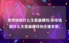 菜市场做什么生意最赚钱(菜市场做什么生意最赚钱快还成本低)