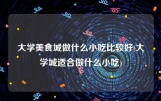 大学美食城做什么小吃比较好(大学城适合做什么小吃)