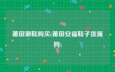 莆田潮鞋购买(莆田安福鞋子货源网)