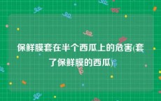 保鲜膜套在半个西瓜上的危害(套了保鲜膜的西瓜)