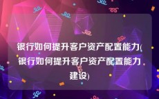 银行如何提升客户资产配置能力(银行如何提升客户资产配置能力建设)