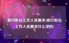 银行柜台工作人员要求(银行柜台工作人员要求什么学历)