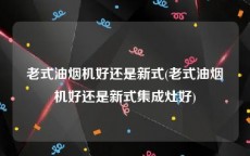 老式油烟机好还是新式(老式油烟机好还是新式集成灶好)