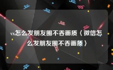 vx怎么发朋友圈不吞画质〈微信怎么发朋友圈不吞画质〉