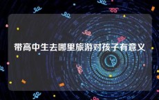 带高中生去哪里旅游对孩子有意义