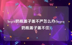 hegen奶瓶盖子盖不严怎么办(hegen奶瓶盖子盖不住)