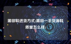 莆田鞋进货方式(莆田一手货源鞋质量怎么样)