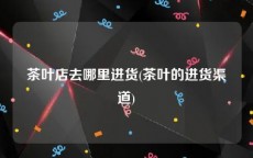 茶叶店去哪里进货(茶叶的进货渠道)