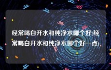 经常喝白开水和纯净水哪个好(经常喝白开水和纯净水哪个好一点)
