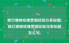 银行理财经理营销经验分享标题(银行理财经理营销经验分享标题怎么写)