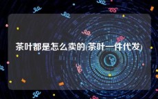 茶叶都是怎么卖的(茶叶一件代发)