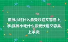 摆摊小吃什么最受欢迎又容易上手(摆摊小吃什么最受欢迎又容易上手卖)