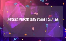 现在祛斑效果更好的是什么产品