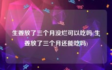 生姜放了三个月没烂可以吃吗(生姜放了三个月还能吃吗)