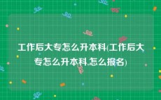 工作后大专怎么升本科(工作后大专怎么升本科,怎么报名)