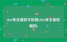 2022年生意好不好做(2022年生意好做吗)
