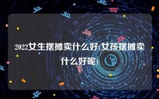 2022女生摆摊卖什么好(女孩摆摊卖什么好呢)
