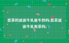 喜茶的波波牛乳是牛奶吗(喜茶波波牛乳有茶吗)