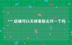  *** 店铺可以关掉重新去开一个吗