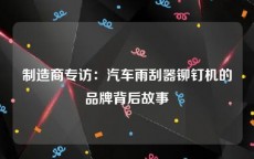 制造商专访：汽车雨刮器铆钉机的品牌背后故事