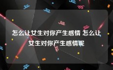 怎么让女生对你产生感情 怎么让女生对你产生感情呢