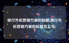 银行外拓营销方案的标题(银行外拓营销方案的标题怎么写)