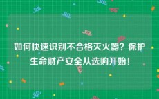 如何快速识别不合格灭火器？保护生命财产安全从选购开始！