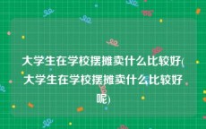 大学生在学校摆摊卖什么比较好(大学生在学校摆摊卖什么比较好呢)