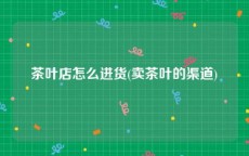 茶叶店怎么进货(卖茶叶的渠道)
