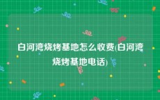 白河湾烧烤基地怎么收费(白河湾烧烤基地电话)