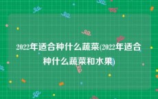 2022年适合种什么蔬菜(2022年适合种什么蔬菜和水果)